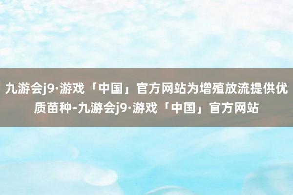 九游会j9·游戏「中国」官方网站为增殖放流提供优质苗种-九游会j9·游戏「中国」官方网站