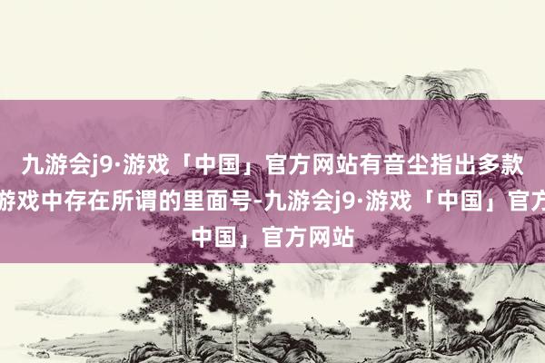九游会j9·游戏「中国」官方网站有音尘指出多款手机游戏中存在所谓的里面号-九游会j9·游戏「中国」官方网站