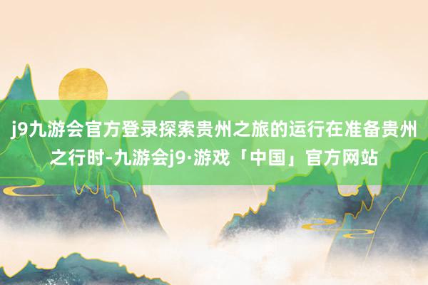 j9九游会官方登录探索贵州之旅的运行在准备贵州之行时-九游会j9·游戏「中国」官方网站