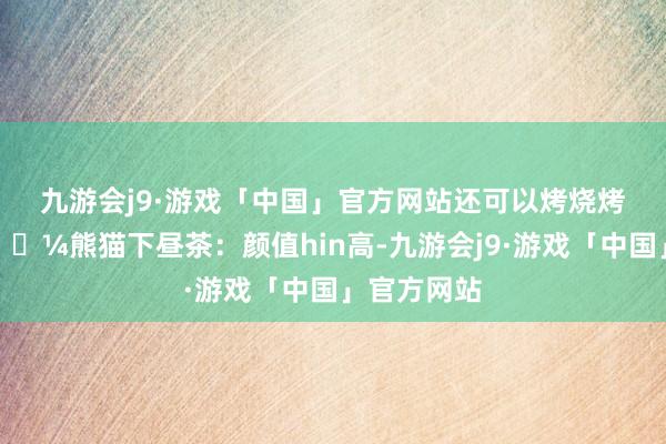 九游会j9·游戏「中国」官方网站还可以烤烧烤……	🐼熊猫下昼茶：颜值hin高-九游会j9·游戏「中国」官方网站