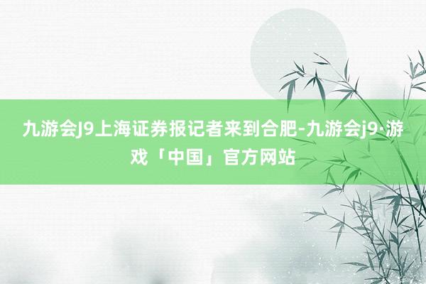 九游会J9上海证券报记者来到合肥-九游会j9·游戏「中国」官方网站