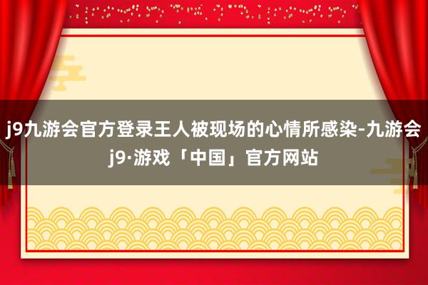 j9九游会官方登录王人被现场的心情所感染-九游会j9·游戏「中国」官方网站
