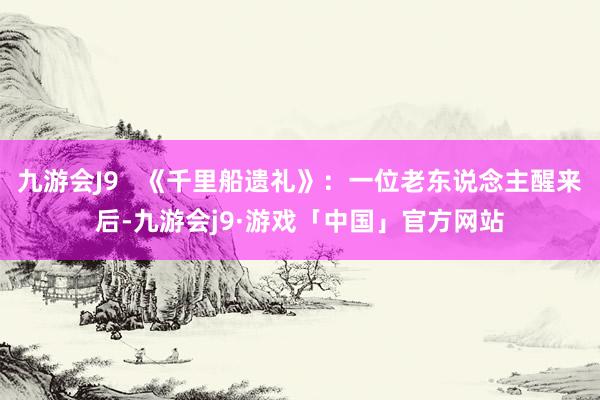 九游会J9   《千里船遗礼》：一位老东说念主醒来后-九游会j9·游戏「中国」官方网站