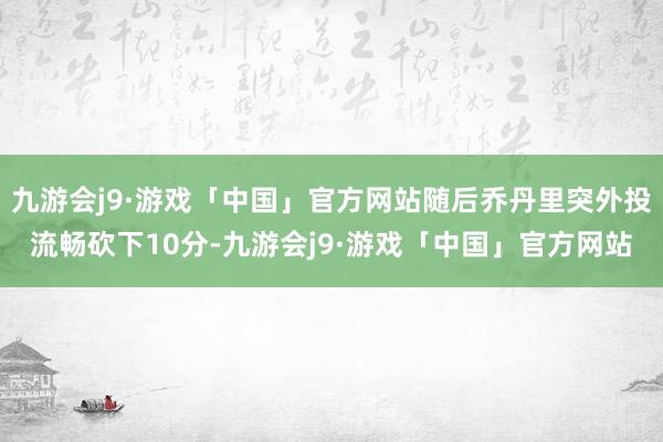 九游会j9·游戏「中国」官方网站随后乔丹里突外投流畅砍下10分-九游会j9·游戏「中国」官方网站