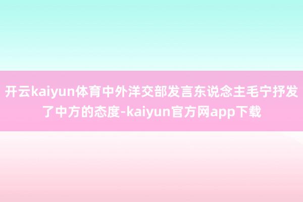 开云kaiyun体育中外洋交部发言东说念主毛宁抒发了中方的态度-kaiyun官方网app下载