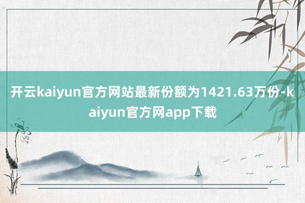 开云kaiyun官方网站最新份额为1421.63万份-kaiyun官方网app下载