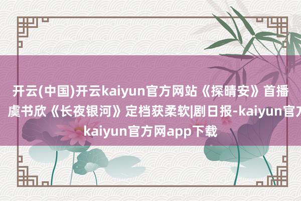 开云(中国)开云kaiyun官方网站《探晴安》首播有成漫空间，虞书欣《长夜银河》定档获柔软|剧日报-kaiyun官方网app下载