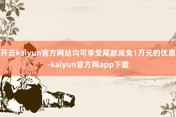开云kaiyun官方网站均可享受尾款减免1万元的优惠-kaiyun官方网app下载