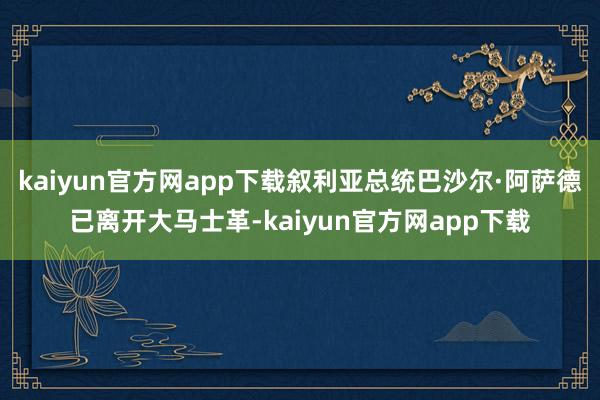 kaiyun官方网app下载叙利亚总统巴沙尔·阿萨德已离开大马士革-kaiyun官方网app下载