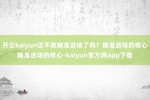 开云kaiyun这不就精准进场了吗？精准进场的核心精准进场的核心-kaiyun官方网app下载