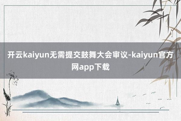 开云kaiyun无需提交鼓舞大会审议-kaiyun官方网app下载