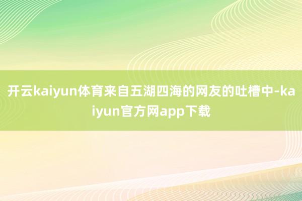 开云kaiyun体育来自五湖四海的网友的吐槽中-kaiyun官方网app下载
