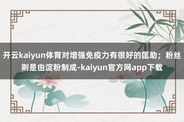 开云kaiyun体育对增强免疫力有很好的匡助；粉丝则是由淀粉制成-kaiyun官方网app下载