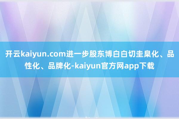 开云kaiyun.com进一步股东博白白切圭臬化、品性化、品牌化-kaiyun官方网app下载