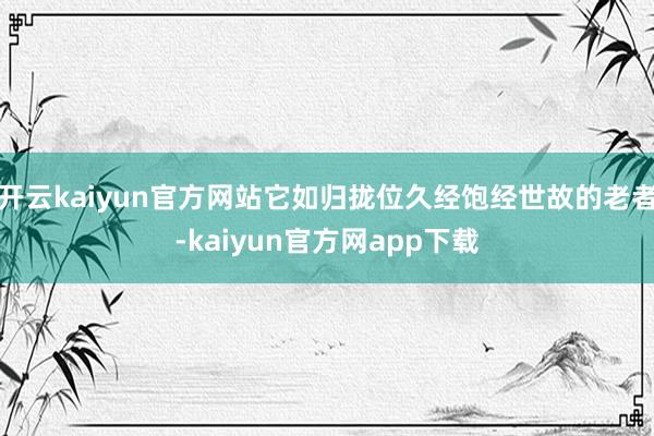 开云kaiyun官方网站它如归拢位久经饱经世故的老者-kaiyun官方网app下载