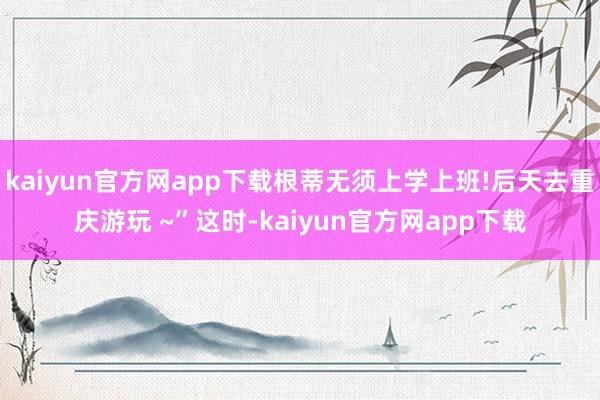 kaiyun官方网app下载根蒂无须上学上班!后天去重庆游玩 ~”这时-kaiyun官方网app下载