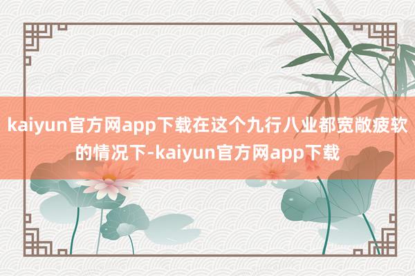kaiyun官方网app下载在这个九行八业都宽敞疲软的情况下-kaiyun官方网app下载