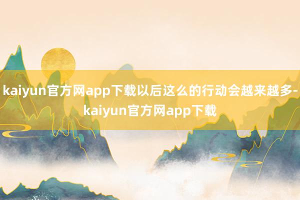 kaiyun官方网app下载以后这么的行动会越来越多-kaiyun官方网app下载