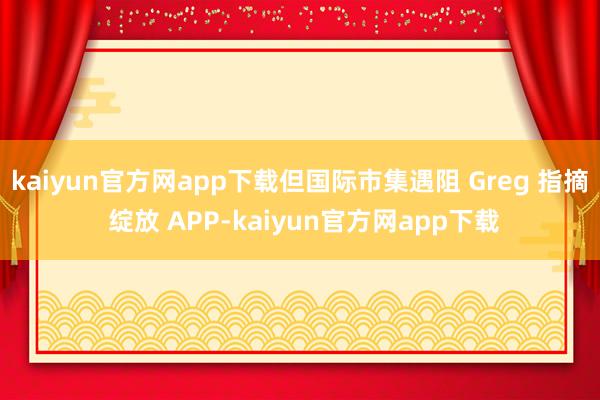 kaiyun官方网app下载但国际市集遇阻 Greg 指摘 绽放 APP-kaiyun官方网app下载