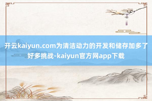 开云kaiyun.com为清洁动力的开发和储存加多了好多挑战-kaiyun官方网app下载