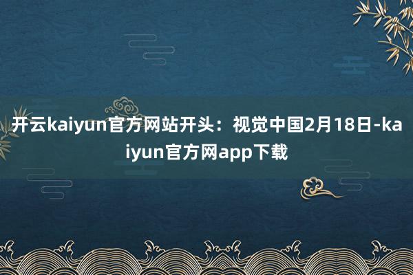 开云kaiyun官方网站开头：视觉中国　　2月18日-kaiyun官方网app下载