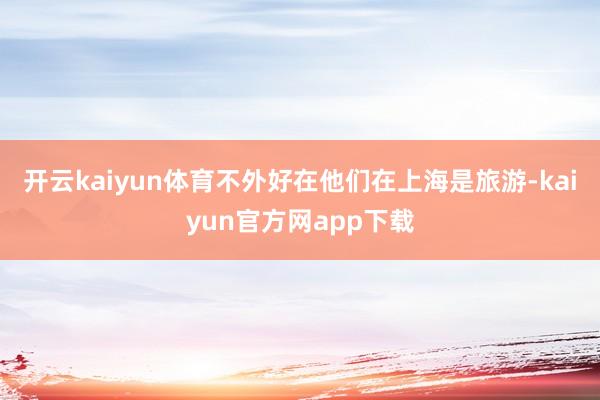 开云kaiyun体育不外好在他们在上海是旅游-kaiyun官方网app下载