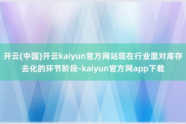 开云(中国)开云kaiyun官方网站现在行业面对库存去化的环节阶段-kaiyun官方网app下载