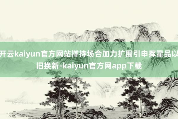 开云kaiyun官方网站撑持场合加力扩围引申挥霍品以旧换新-kaiyun官方网app下载