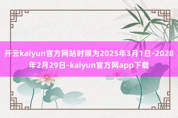 开云kaiyun官方网站时限为2025年3月1日-2028年2月29日-kaiyun官方网app下载