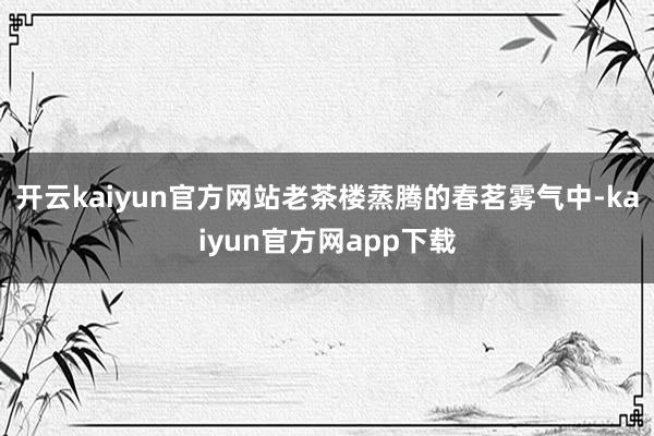 开云kaiyun官方网站老茶楼蒸腾的春茗雾气中-kaiyun官方网app下载