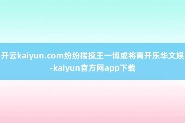开云kaiyun.com纷纷揣摸王一博或将离开乐华文娱-kaiyun官方网app下载