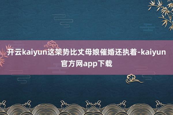 开云kaiyun这架势比丈母娘催婚还执着-kaiyun官方网app下载