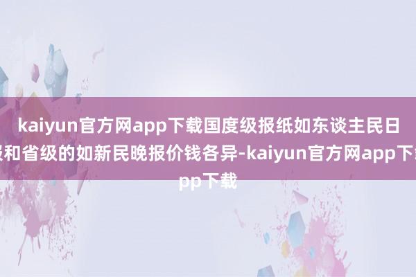 kaiyun官方网app下载国度级报纸如东谈主民日报和省级的如新民晚报价钱各异-kaiyun官方网app下载