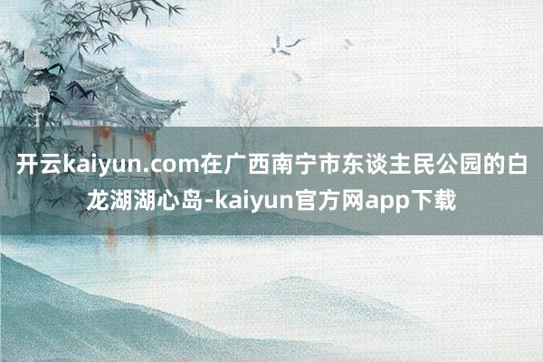 开云kaiyun.com在广西南宁市东谈主民公园的白龙湖湖心岛-kaiyun官方网app下载