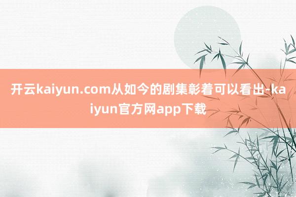 开云kaiyun.com从如今的剧集彰着可以看出-kaiyun官方网app下载