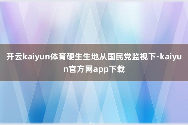 开云kaiyun体育硬生生地从国民党监视下-kaiyun官方网app下载