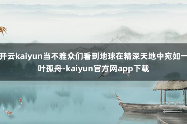 开云kaiyun当不雅众们看到地球在精深天地中宛如一叶孤舟-kaiyun官方网app下载