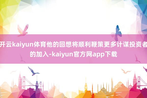 开云kaiyun体育他的回想将顺利鞭策更多计谋投资者的加入-kaiyun官方网app下载