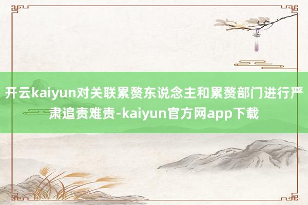 开云kaiyun对关联累赘东说念主和累赘部门进行严肃追责难责-kaiyun官方网app下载
