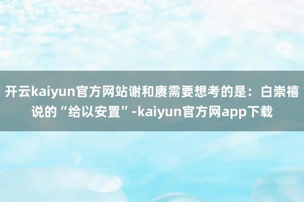 开云kaiyun官方网站谢和赓需要想考的是：白崇禧说的“给以安置”-kaiyun官方网app下载
