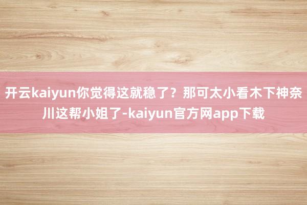开云kaiyun你觉得这就稳了？那可太小看木下神奈川这帮小姐了-kaiyun官方网app下载