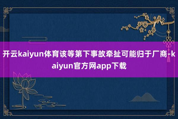 开云kaiyun体育该等第下事故牵扯可能归于厂商-kaiyun官方网app下载