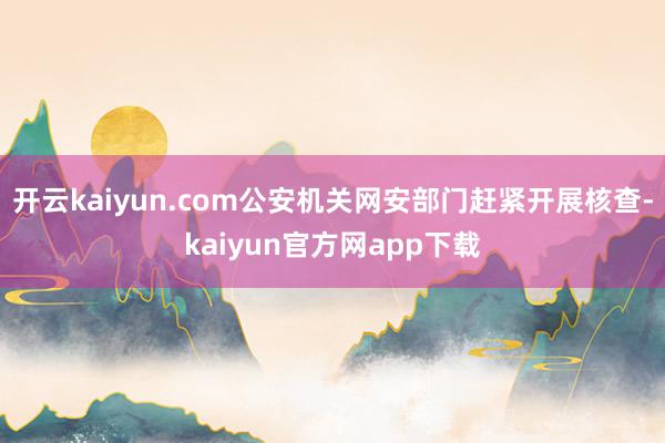 开云kaiyun.com公安机关网安部门赶紧开展核查-kaiyun官方网app下载