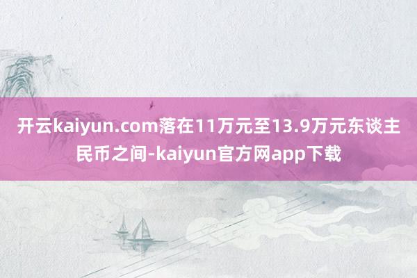 开云kaiyun.com落在11万元至13.9万元东谈主民币之间-kaiyun官方网app下载