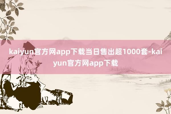 kaiyun官方网app下载当日售出超1000套-kaiyun官方网app下载