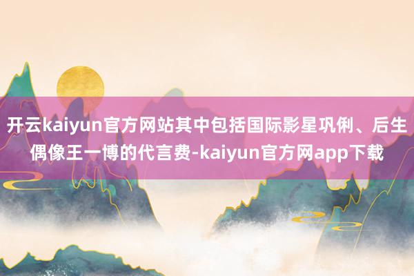 开云kaiyun官方网站其中包括国际影星巩俐、后生偶像王一博的代言费-kaiyun官方网app下载