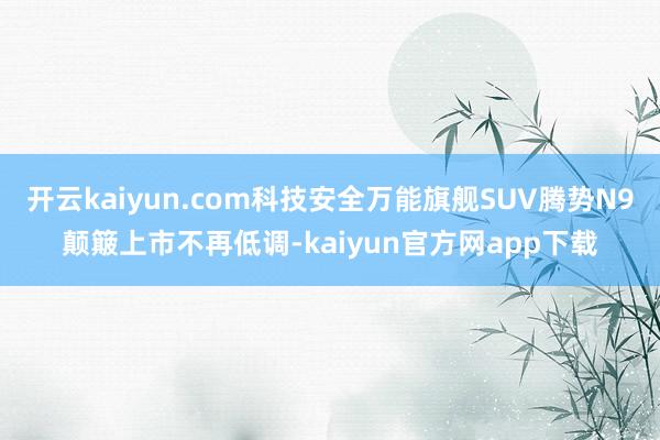 开云kaiyun.com科技安全万能旗舰SUV腾势N9颠簸上市不再低调-kaiyun官方网app下载