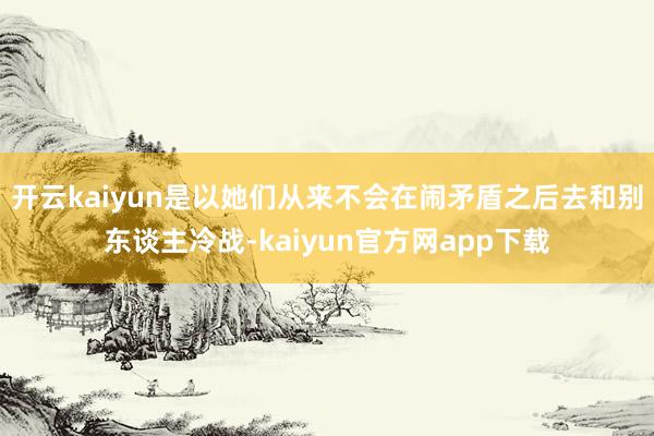 开云kaiyun是以她们从来不会在闹矛盾之后去和别东谈主冷战-kaiyun官方网app下载