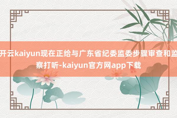 开云kaiyun现在正给与广东省纪委监委步骤审查和监察打听-kaiyun官方网app下载