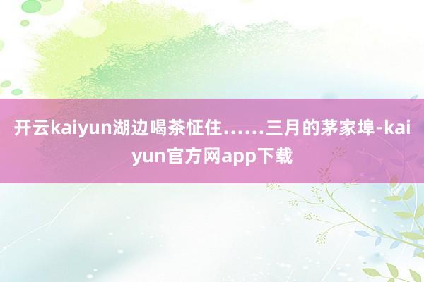 开云kaiyun湖边喝茶怔住……三月的茅家埠-kaiyun官方网app下载
